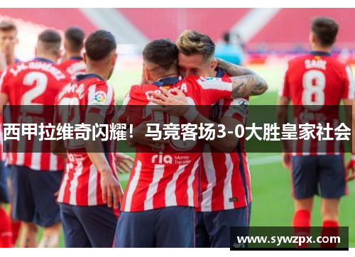 西甲拉维奇闪耀！马竞客场3-0大胜皇家社会
