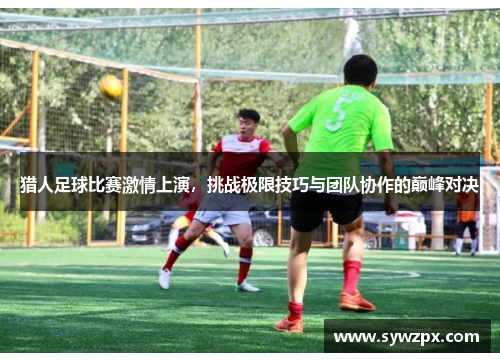 猎人足球比赛激情上演，挑战极限技巧与团队协作的巅峰对决